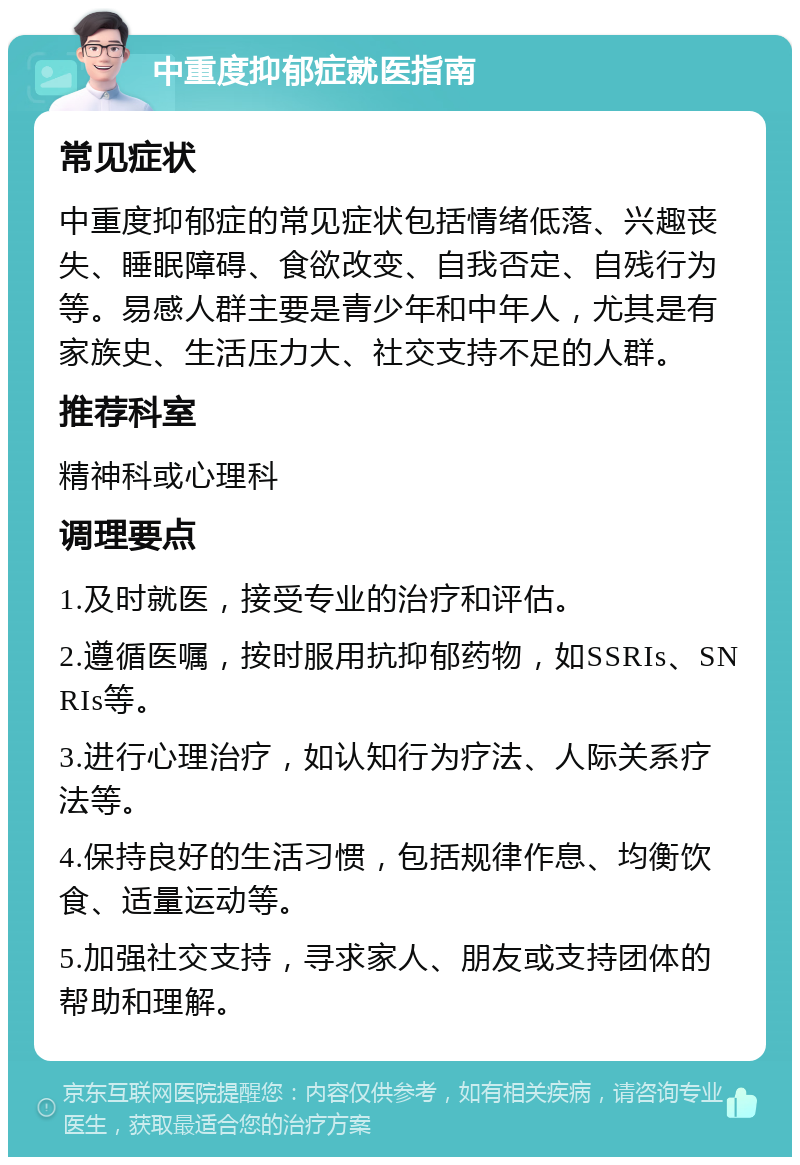 中重度抑郁症就医指南 常见症状 中重度抑郁症的常见症状包括情绪低落、兴趣丧失、睡眠障碍、食欲改变、自我否定、自残行为等。易感人群主要是青少年和中年人，尤其是有家族史、生活压力大、社交支持不足的人群。 推荐科室 精神科或心理科 调理要点 1.及时就医，接受专业的治疗和评估。 2.遵循医嘱，按时服用抗抑郁药物，如SSRIs、SNRIs等。 3.进行心理治疗，如认知行为疗法、人际关系疗法等。 4.保持良好的生活习惯，包括规律作息、均衡饮食、适量运动等。 5.加强社交支持，寻求家人、朋友或支持团体的帮助和理解。