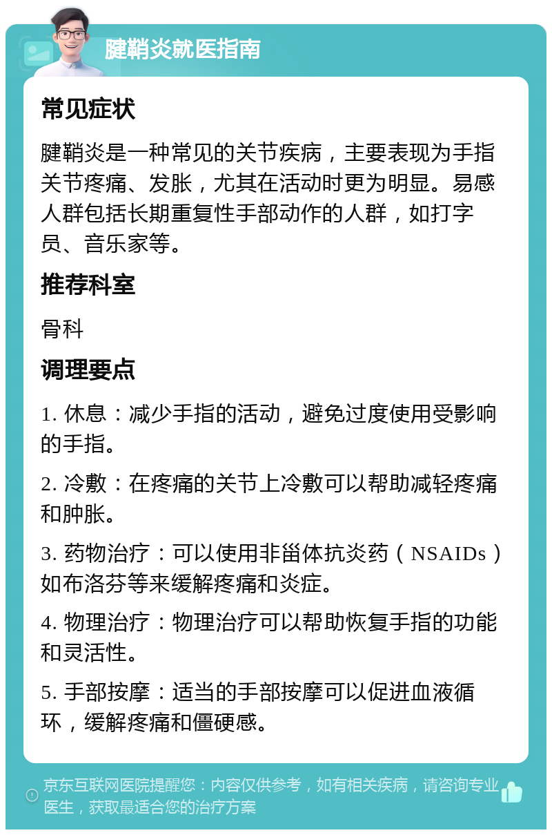 腱鞘炎就医指南 常见症状 腱鞘炎是一种常见的关节疾病，主要表现为手指关节疼痛、发胀，尤其在活动时更为明显。易感人群包括长期重复性手部动作的人群，如打字员、音乐家等。 推荐科室 骨科 调理要点 1. 休息：减少手指的活动，避免过度使用受影响的手指。 2. 冷敷：在疼痛的关节上冷敷可以帮助减轻疼痛和肿胀。 3. 药物治疗：可以使用非甾体抗炎药（NSAIDs）如布洛芬等来缓解疼痛和炎症。 4. 物理治疗：物理治疗可以帮助恢复手指的功能和灵活性。 5. 手部按摩：适当的手部按摩可以促进血液循环，缓解疼痛和僵硬感。