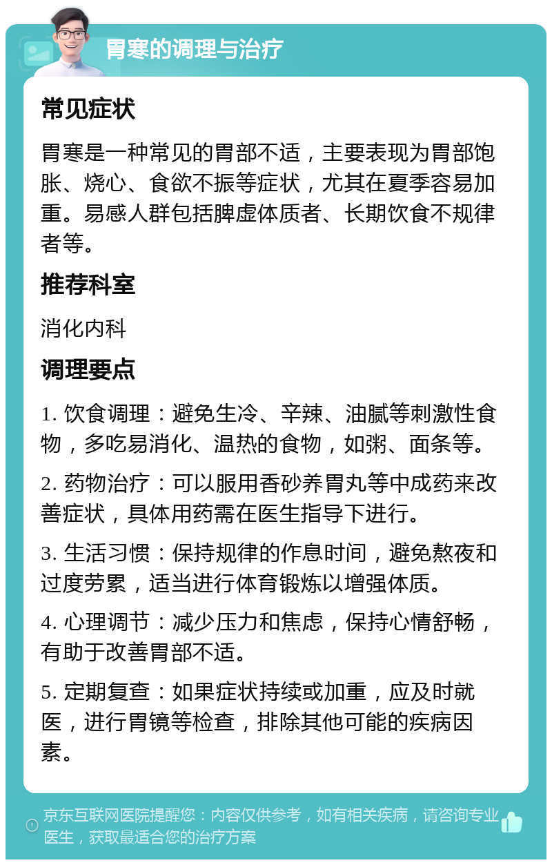 胃寒的调理与治疗 常见症状 胃寒是一种常见的胃部不适，主要表现为胃部饱胀、烧心、食欲不振等症状，尤其在夏季容易加重。易感人群包括脾虚体质者、长期饮食不规律者等。 推荐科室 消化内科 调理要点 1. 饮食调理：避免生冷、辛辣、油腻等刺激性食物，多吃易消化、温热的食物，如粥、面条等。 2. 药物治疗：可以服用香砂养胃丸等中成药来改善症状，具体用药需在医生指导下进行。 3. 生活习惯：保持规律的作息时间，避免熬夜和过度劳累，适当进行体育锻炼以增强体质。 4. 心理调节：减少压力和焦虑，保持心情舒畅，有助于改善胃部不适。 5. 定期复查：如果症状持续或加重，应及时就医，进行胃镜等检查，排除其他可能的疾病因素。