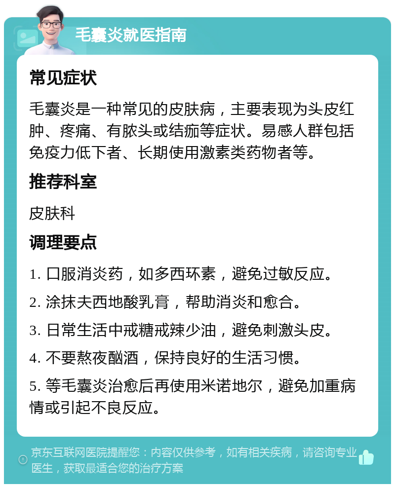 毛囊炎就医指南 常见症状 毛囊炎是一种常见的皮肤病，主要表现为头皮红肿、疼痛、有脓头或结痂等症状。易感人群包括免疫力低下者、长期使用激素类药物者等。 推荐科室 皮肤科 调理要点 1. 口服消炎药，如多西环素，避免过敏反应。 2. 涂抹夫西地酸乳膏，帮助消炎和愈合。 3. 日常生活中戒糖戒辣少油，避免刺激头皮。 4. 不要熬夜酗酒，保持良好的生活习惯。 5. 等毛囊炎治愈后再使用米诺地尔，避免加重病情或引起不良反应。