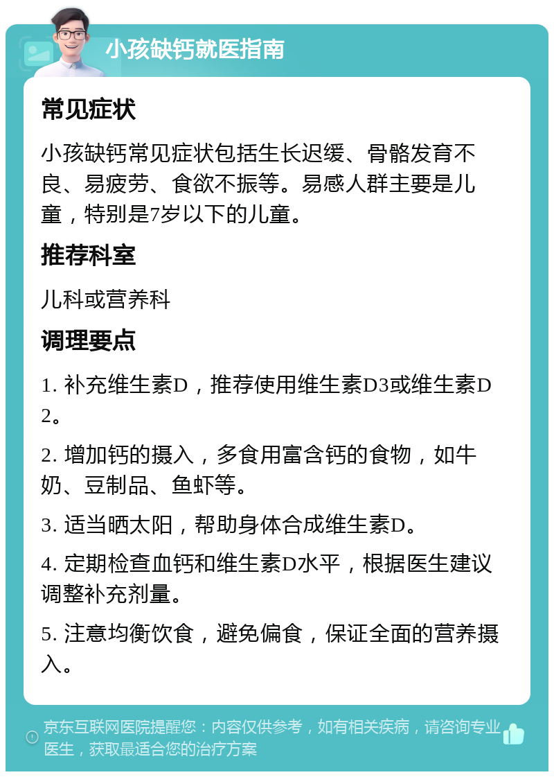 小孩缺钙就医指南 常见症状 小孩缺钙常见症状包括生长迟缓、骨骼发育不良、易疲劳、食欲不振等。易感人群主要是儿童，特别是7岁以下的儿童。 推荐科室 儿科或营养科 调理要点 1. 补充维生素D，推荐使用维生素D3或维生素D2。 2. 增加钙的摄入，多食用富含钙的食物，如牛奶、豆制品、鱼虾等。 3. 适当晒太阳，帮助身体合成维生素D。 4. 定期检查血钙和维生素D水平，根据医生建议调整补充剂量。 5. 注意均衡饮食，避免偏食，保证全面的营养摄入。