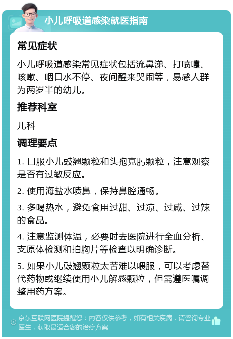 小儿呼吸道感染就医指南 常见症状 小儿呼吸道感染常见症状包括流鼻涕、打喷嚏、咳嗽、咽口水不停、夜间醒来哭闹等，易感人群为两岁半的幼儿。 推荐科室 儿科 调理要点 1. 口服小儿豉翘颗粒和头孢克肟颗粒，注意观察是否有过敏反应。 2. 使用海盐水喷鼻，保持鼻腔通畅。 3. 多喝热水，避免食用过甜、过凉、过咸、过辣的食品。 4. 注意监测体温，必要时去医院进行全血分析、支原体检测和拍胸片等检查以明确诊断。 5. 如果小儿豉翘颗粒太苦难以喂服，可以考虑替代药物或继续使用小儿解感颗粒，但需遵医嘱调整用药方案。