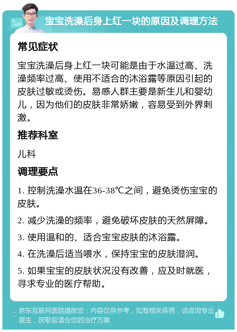 宝宝洗澡后身上红一块的原因及调理方法 常见症状 宝宝洗澡后身上红一块可能是由于水温过高、洗澡频率过高、使用不适合的沐浴露等原因引起的皮肤过敏或烫伤。易感人群主要是新生儿和婴幼儿，因为他们的皮肤非常娇嫩，容易受到外界刺激。 推荐科室 儿科 调理要点 1. 控制洗澡水温在36-38℃之间，避免烫伤宝宝的皮肤。 2. 减少洗澡的频率，避免破坏皮肤的天然屏障。 3. 使用温和的、适合宝宝皮肤的沐浴露。 4. 在洗澡后适当喂水，保持宝宝的皮肤湿润。 5. 如果宝宝的皮肤状况没有改善，应及时就医，寻求专业的医疗帮助。