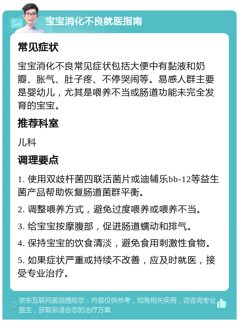 宝宝消化不良就医指南 常见症状 宝宝消化不良常见症状包括大便中有黏液和奶瓣、胀气、肚子疼、不停哭闹等。易感人群主要是婴幼儿，尤其是喂养不当或肠道功能未完全发育的宝宝。 推荐科室 儿科 调理要点 1. 使用双歧杆菌四联活菌片或迪辅乐bb-12等益生菌产品帮助恢复肠道菌群平衡。 2. 调整喂养方式，避免过度喂养或喂养不当。 3. 给宝宝按摩腹部，促进肠道蠕动和排气。 4. 保持宝宝的饮食清淡，避免食用刺激性食物。 5. 如果症状严重或持续不改善，应及时就医，接受专业治疗。