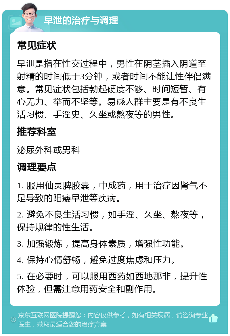 早泄的治疗与调理 常见症状 早泄是指在性交过程中，男性在阴茎插入阴道至射精的时间低于3分钟，或者时间不能让性伴侣满意。常见症状包括勃起硬度不够、时间短暂、有心无力、举而不坚等。易感人群主要是有不良生活习惯、手淫史、久坐或熬夜等的男性。 推荐科室 泌尿外科或男科 调理要点 1. 服用仙灵脾胶囊，中成药，用于治疗因肾气不足导致的阳痿早泄等疾病。 2. 避免不良生活习惯，如手淫、久坐、熬夜等，保持规律的性生活。 3. 加强锻炼，提高身体素质，增强性功能。 4. 保持心情舒畅，避免过度焦虑和压力。 5. 在必要时，可以服用西药如西地那非，提升性体验，但需注意用药安全和副作用。