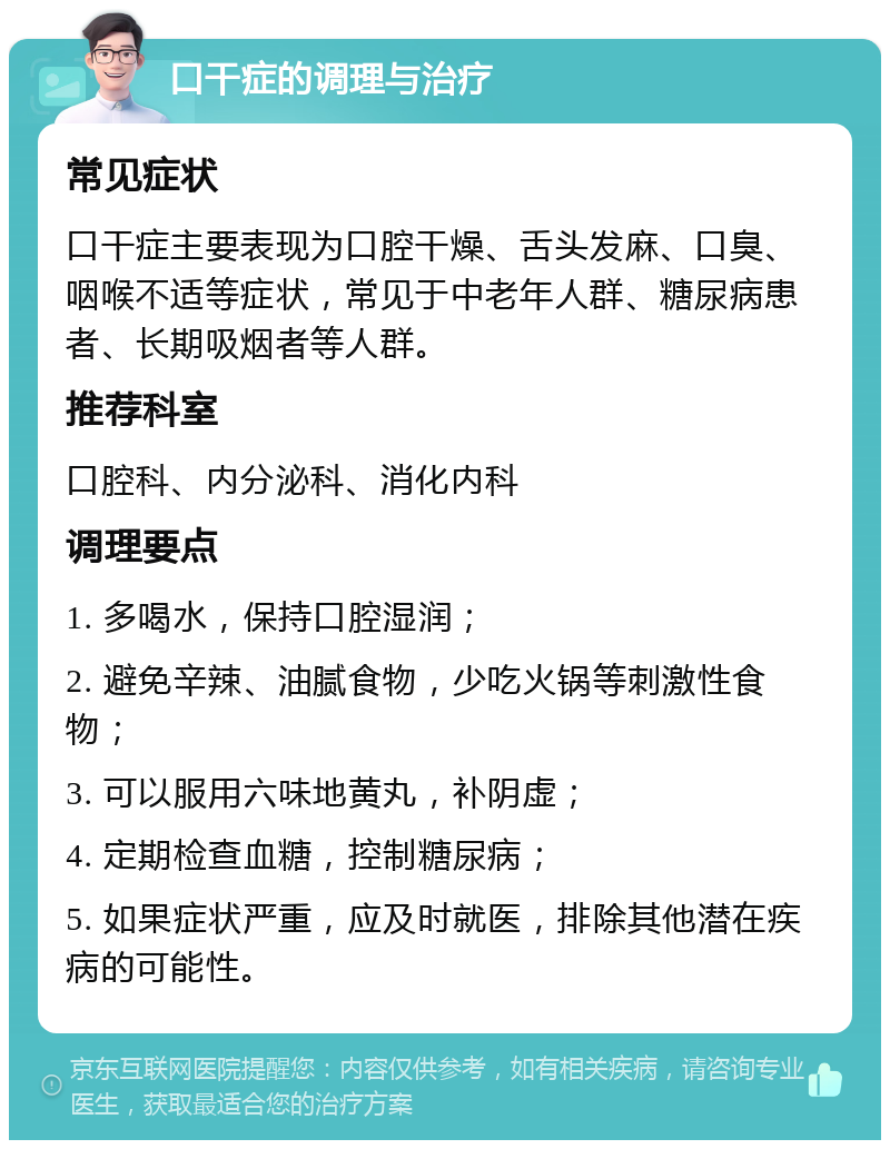 口干症的调理与治疗 常见症状 口干症主要表现为口腔干燥、舌头发麻、口臭、咽喉不适等症状，常见于中老年人群、糖尿病患者、长期吸烟者等人群。 推荐科室 口腔科、内分泌科、消化内科 调理要点 1. 多喝水，保持口腔湿润； 2. 避免辛辣、油腻食物，少吃火锅等刺激性食物； 3. 可以服用六味地黄丸，补阴虚； 4. 定期检查血糖，控制糖尿病； 5. 如果症状严重，应及时就医，排除其他潜在疾病的可能性。