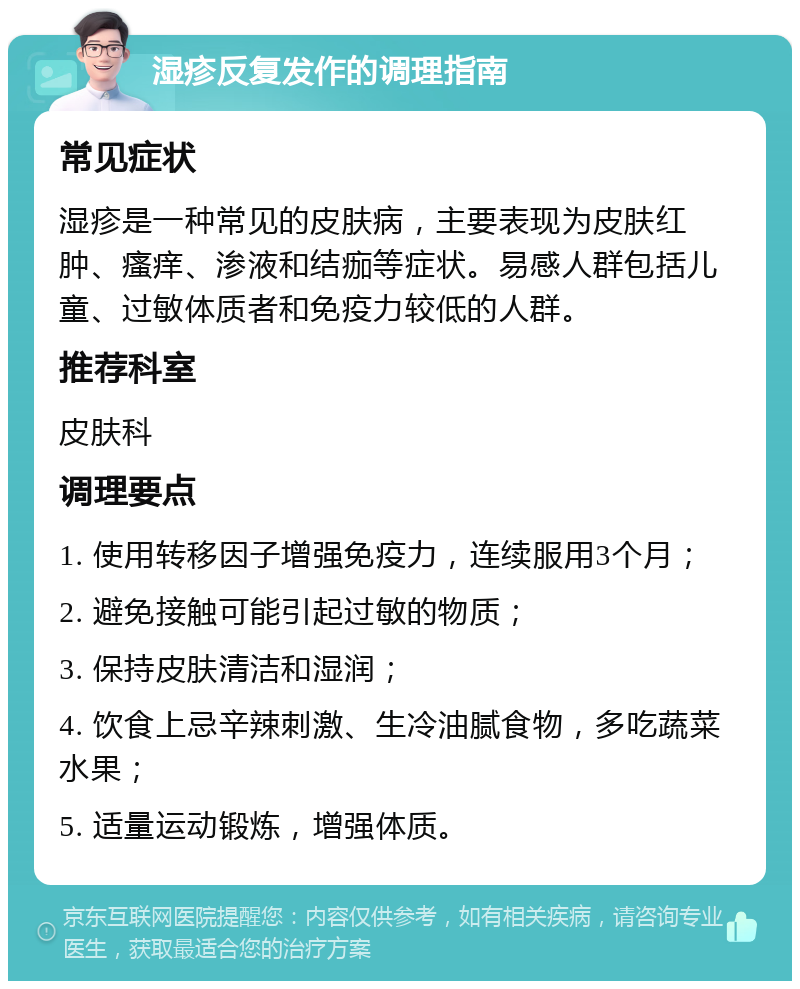 湿疹反复发作的调理指南 常见症状 湿疹是一种常见的皮肤病，主要表现为皮肤红肿、瘙痒、渗液和结痂等症状。易感人群包括儿童、过敏体质者和免疫力较低的人群。 推荐科室 皮肤科 调理要点 1. 使用转移因子增强免疫力，连续服用3个月； 2. 避免接触可能引起过敏的物质； 3. 保持皮肤清洁和湿润； 4. 饮食上忌辛辣刺激、生冷油腻食物，多吃蔬菜水果； 5. 适量运动锻炼，增强体质。