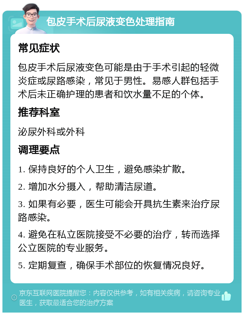 包皮手术后尿液变色处理指南 常见症状 包皮手术后尿液变色可能是由于手术引起的轻微炎症或尿路感染，常见于男性。易感人群包括手术后未正确护理的患者和饮水量不足的个体。 推荐科室 泌尿外科或外科 调理要点 1. 保持良好的个人卫生，避免感染扩散。 2. 增加水分摄入，帮助清洁尿道。 3. 如果有必要，医生可能会开具抗生素来治疗尿路感染。 4. 避免在私立医院接受不必要的治疗，转而选择公立医院的专业服务。 5. 定期复查，确保手术部位的恢复情况良好。