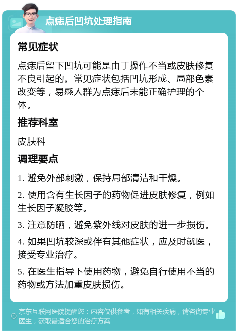 点痣后凹坑处理指南 常见症状 点痣后留下凹坑可能是由于操作不当或皮肤修复不良引起的。常见症状包括凹坑形成、局部色素改变等，易感人群为点痣后未能正确护理的个体。 推荐科室 皮肤科 调理要点 1. 避免外部刺激，保持局部清洁和干燥。 2. 使用含有生长因子的药物促进皮肤修复，例如生长因子凝胶等。 3. 注意防晒，避免紫外线对皮肤的进一步损伤。 4. 如果凹坑较深或伴有其他症状，应及时就医，接受专业治疗。 5. 在医生指导下使用药物，避免自行使用不当的药物或方法加重皮肤损伤。