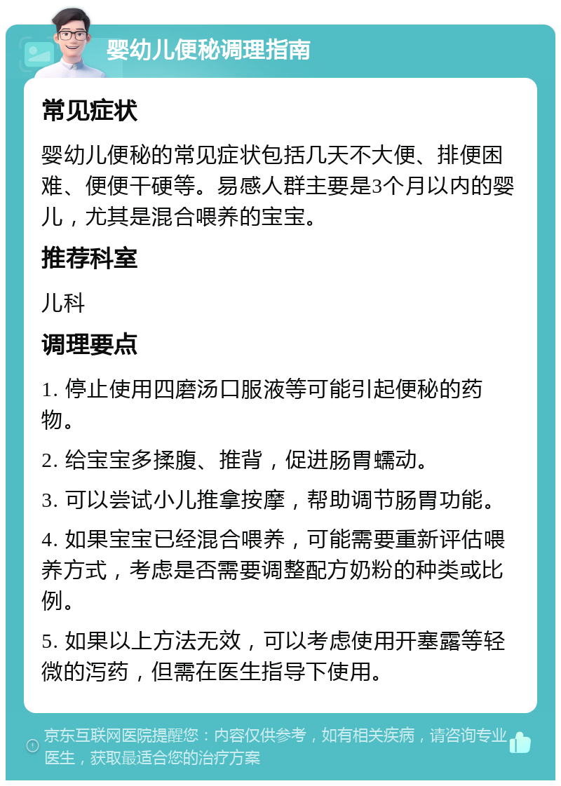 婴幼儿便秘调理指南 常见症状 婴幼儿便秘的常见症状包括几天不大便、排便困难、便便干硬等。易感人群主要是3个月以内的婴儿，尤其是混合喂养的宝宝。 推荐科室 儿科 调理要点 1. 停止使用四磨汤口服液等可能引起便秘的药物。 2. 给宝宝多揉腹、推背，促进肠胃蠕动。 3. 可以尝试小儿推拿按摩，帮助调节肠胃功能。 4. 如果宝宝已经混合喂养，可能需要重新评估喂养方式，考虑是否需要调整配方奶粉的种类或比例。 5. 如果以上方法无效，可以考虑使用开塞露等轻微的泻药，但需在医生指导下使用。