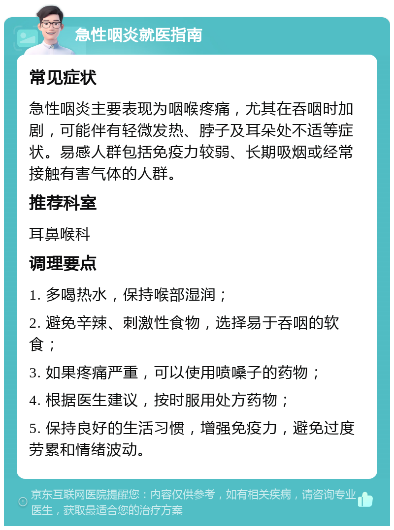 急性咽炎就医指南 常见症状 急性咽炎主要表现为咽喉疼痛，尤其在吞咽时加剧，可能伴有轻微发热、脖子及耳朵处不适等症状。易感人群包括免疫力较弱、长期吸烟或经常接触有害气体的人群。 推荐科室 耳鼻喉科 调理要点 1. 多喝热水，保持喉部湿润； 2. 避免辛辣、刺激性食物，选择易于吞咽的软食； 3. 如果疼痛严重，可以使用喷嗓子的药物； 4. 根据医生建议，按时服用处方药物； 5. 保持良好的生活习惯，增强免疫力，避免过度劳累和情绪波动。