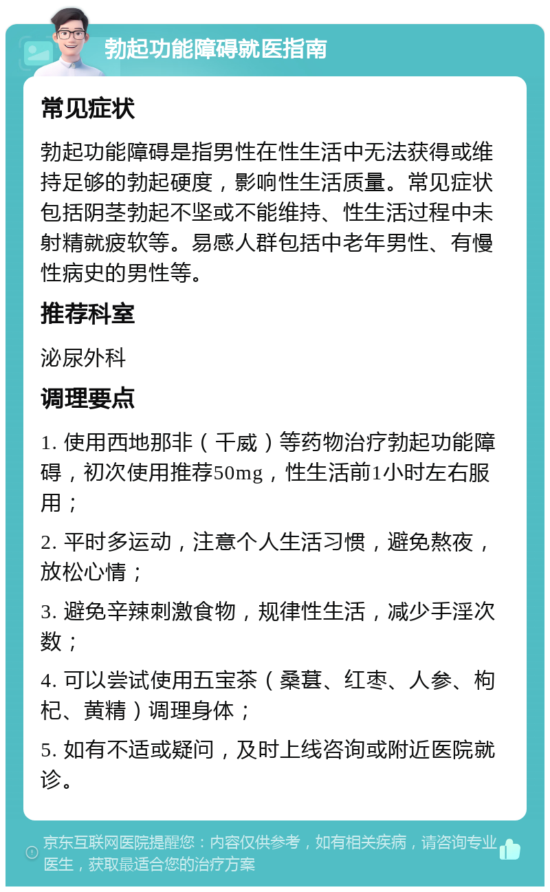 勃起功能障碍就医指南 常见症状 勃起功能障碍是指男性在性生活中无法获得或维持足够的勃起硬度，影响性生活质量。常见症状包括阴茎勃起不坚或不能维持、性生活过程中未射精就疲软等。易感人群包括中老年男性、有慢性病史的男性等。 推荐科室 泌尿外科 调理要点 1. 使用西地那非（千威）等药物治疗勃起功能障碍，初次使用推荐50mg，性生活前1小时左右服用； 2. 平时多运动，注意个人生活习惯，避免熬夜，放松心情； 3. 避免辛辣刺激食物，规律性生活，减少手淫次数； 4. 可以尝试使用五宝茶（桑葚、红枣、人参、枸杞、黄精）调理身体； 5. 如有不适或疑问，及时上线咨询或附近医院就诊。