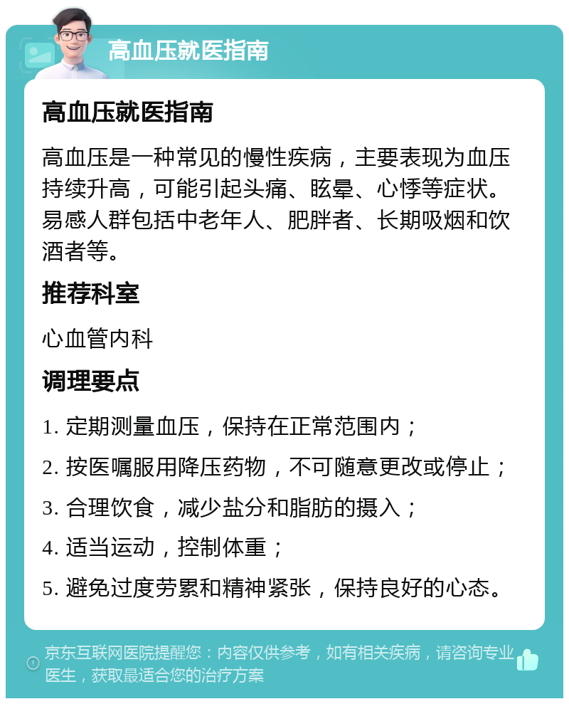 高血压就医指南 高血压就医指南 高血压是一种常见的慢性疾病，主要表现为血压持续升高，可能引起头痛、眩晕、心悸等症状。易感人群包括中老年人、肥胖者、长期吸烟和饮酒者等。 推荐科室 心血管内科 调理要点 1. 定期测量血压，保持在正常范围内； 2. 按医嘱服用降压药物，不可随意更改或停止； 3. 合理饮食，减少盐分和脂肪的摄入； 4. 适当运动，控制体重； 5. 避免过度劳累和精神紧张，保持良好的心态。