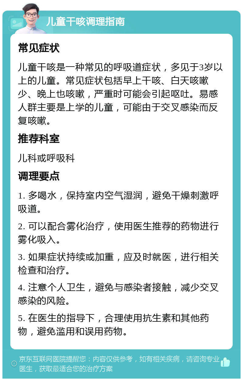 儿童干咳调理指南 常见症状 儿童干咳是一种常见的呼吸道症状，多见于3岁以上的儿童。常见症状包括早上干咳、白天咳嗽少、晚上也咳嗽，严重时可能会引起呕吐。易感人群主要是上学的儿童，可能由于交叉感染而反复咳嗽。 推荐科室 儿科或呼吸科 调理要点 1. 多喝水，保持室内空气湿润，避免干燥刺激呼吸道。 2. 可以配合雾化治疗，使用医生推荐的药物进行雾化吸入。 3. 如果症状持续或加重，应及时就医，进行相关检查和治疗。 4. 注意个人卫生，避免与感染者接触，减少交叉感染的风险。 5. 在医生的指导下，合理使用抗生素和其他药物，避免滥用和误用药物。