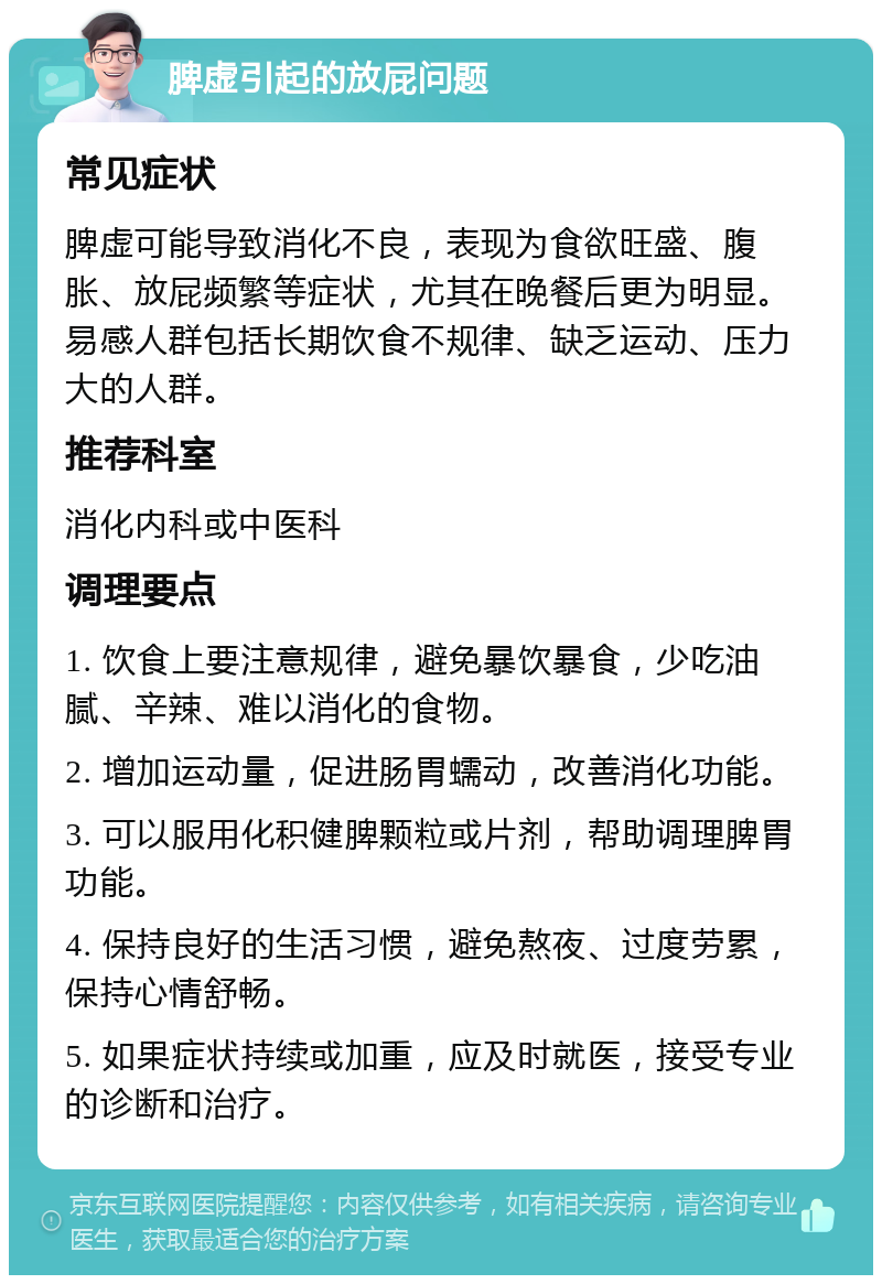 脾虚引起的放屁问题 常见症状 脾虚可能导致消化不良，表现为食欲旺盛、腹胀、放屁频繁等症状，尤其在晚餐后更为明显。易感人群包括长期饮食不规律、缺乏运动、压力大的人群。 推荐科室 消化内科或中医科 调理要点 1. 饮食上要注意规律，避免暴饮暴食，少吃油腻、辛辣、难以消化的食物。 2. 增加运动量，促进肠胃蠕动，改善消化功能。 3. 可以服用化积健脾颗粒或片剂，帮助调理脾胃功能。 4. 保持良好的生活习惯，避免熬夜、过度劳累，保持心情舒畅。 5. 如果症状持续或加重，应及时就医，接受专业的诊断和治疗。