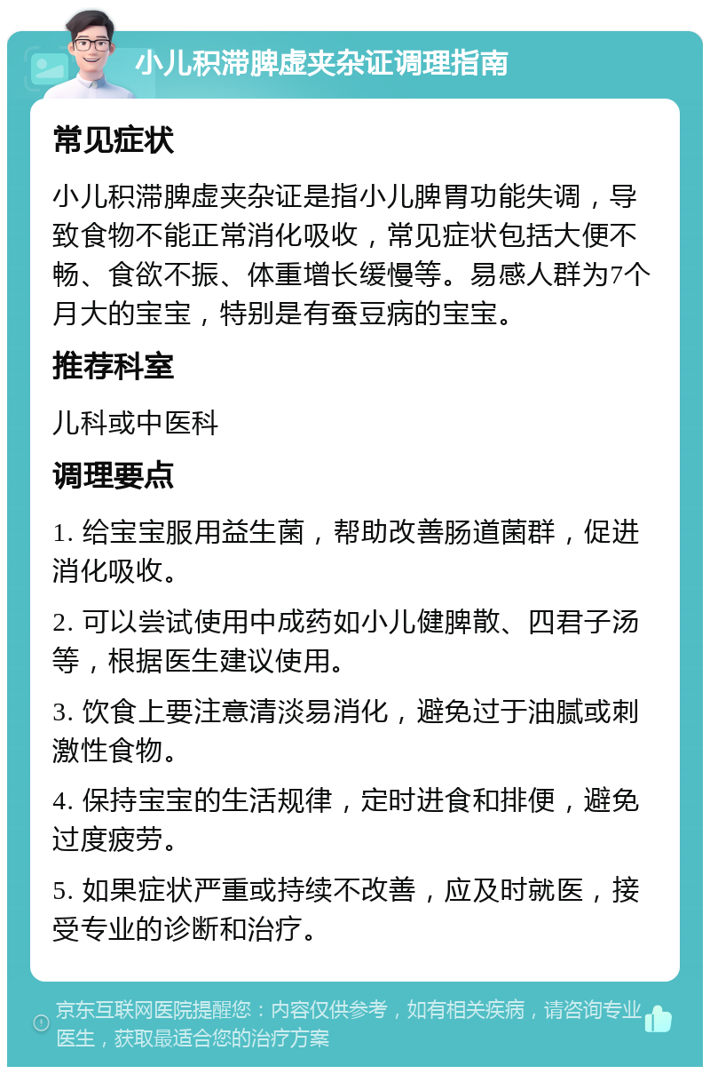 小儿积滞脾虚夹杂证调理指南 常见症状 小儿积滞脾虚夹杂证是指小儿脾胃功能失调，导致食物不能正常消化吸收，常见症状包括大便不畅、食欲不振、体重增长缓慢等。易感人群为7个月大的宝宝，特别是有蚕豆病的宝宝。 推荐科室 儿科或中医科 调理要点 1. 给宝宝服用益生菌，帮助改善肠道菌群，促进消化吸收。 2. 可以尝试使用中成药如小儿健脾散、四君子汤等，根据医生建议使用。 3. 饮食上要注意清淡易消化，避免过于油腻或刺激性食物。 4. 保持宝宝的生活规律，定时进食和排便，避免过度疲劳。 5. 如果症状严重或持续不改善，应及时就医，接受专业的诊断和治疗。