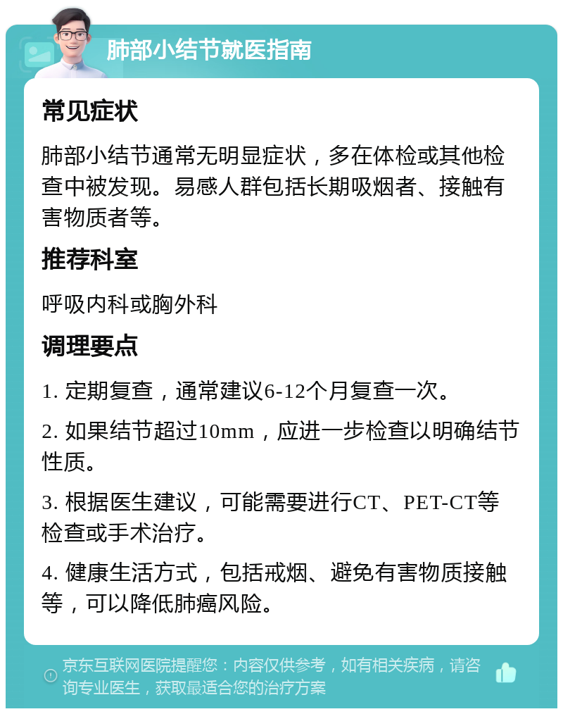 肺部小结节就医指南 常见症状 肺部小结节通常无明显症状，多在体检或其他检查中被发现。易感人群包括长期吸烟者、接触有害物质者等。 推荐科室 呼吸内科或胸外科 调理要点 1. 定期复查，通常建议6-12个月复查一次。 2. 如果结节超过10mm，应进一步检查以明确结节性质。 3. 根据医生建议，可能需要进行CT、PET-CT等检查或手术治疗。 4. 健康生活方式，包括戒烟、避免有害物质接触等，可以降低肺癌风险。