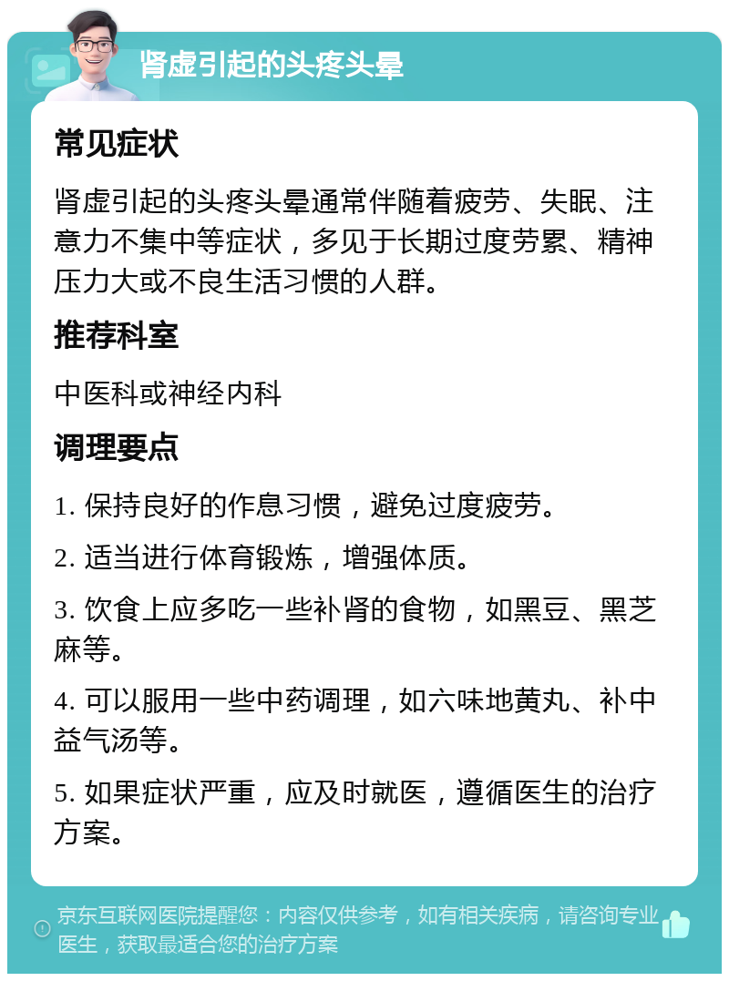 肾虚引起的头疼头晕 常见症状 肾虚引起的头疼头晕通常伴随着疲劳、失眠、注意力不集中等症状，多见于长期过度劳累、精神压力大或不良生活习惯的人群。 推荐科室 中医科或神经内科 调理要点 1. 保持良好的作息习惯，避免过度疲劳。 2. 适当进行体育锻炼，增强体质。 3. 饮食上应多吃一些补肾的食物，如黑豆、黑芝麻等。 4. 可以服用一些中药调理，如六味地黄丸、补中益气汤等。 5. 如果症状严重，应及时就医，遵循医生的治疗方案。