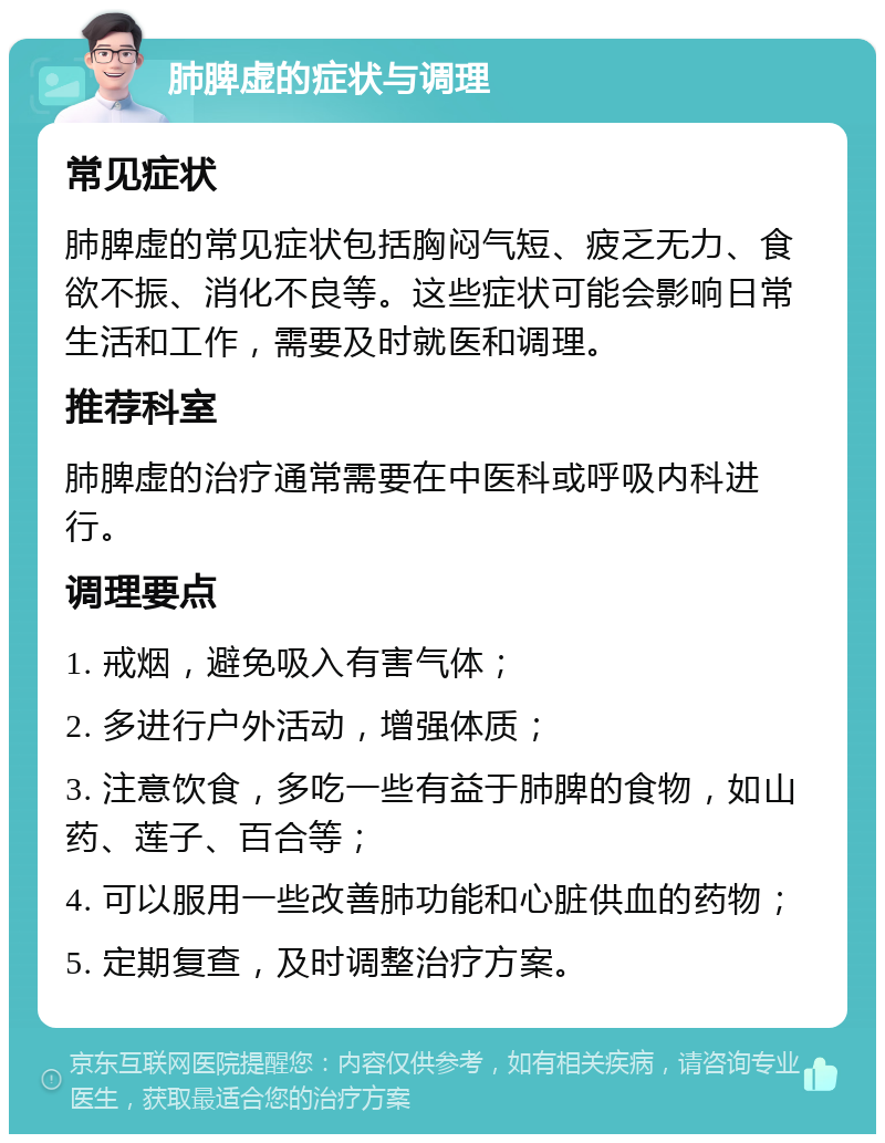 肺脾虚的症状与调理 常见症状 肺脾虚的常见症状包括胸闷气短、疲乏无力、食欲不振、消化不良等。这些症状可能会影响日常生活和工作，需要及时就医和调理。 推荐科室 肺脾虚的治疗通常需要在中医科或呼吸内科进行。 调理要点 1. 戒烟，避免吸入有害气体； 2. 多进行户外活动，增强体质； 3. 注意饮食，多吃一些有益于肺脾的食物，如山药、莲子、百合等； 4. 可以服用一些改善肺功能和心脏供血的药物； 5. 定期复查，及时调整治疗方案。