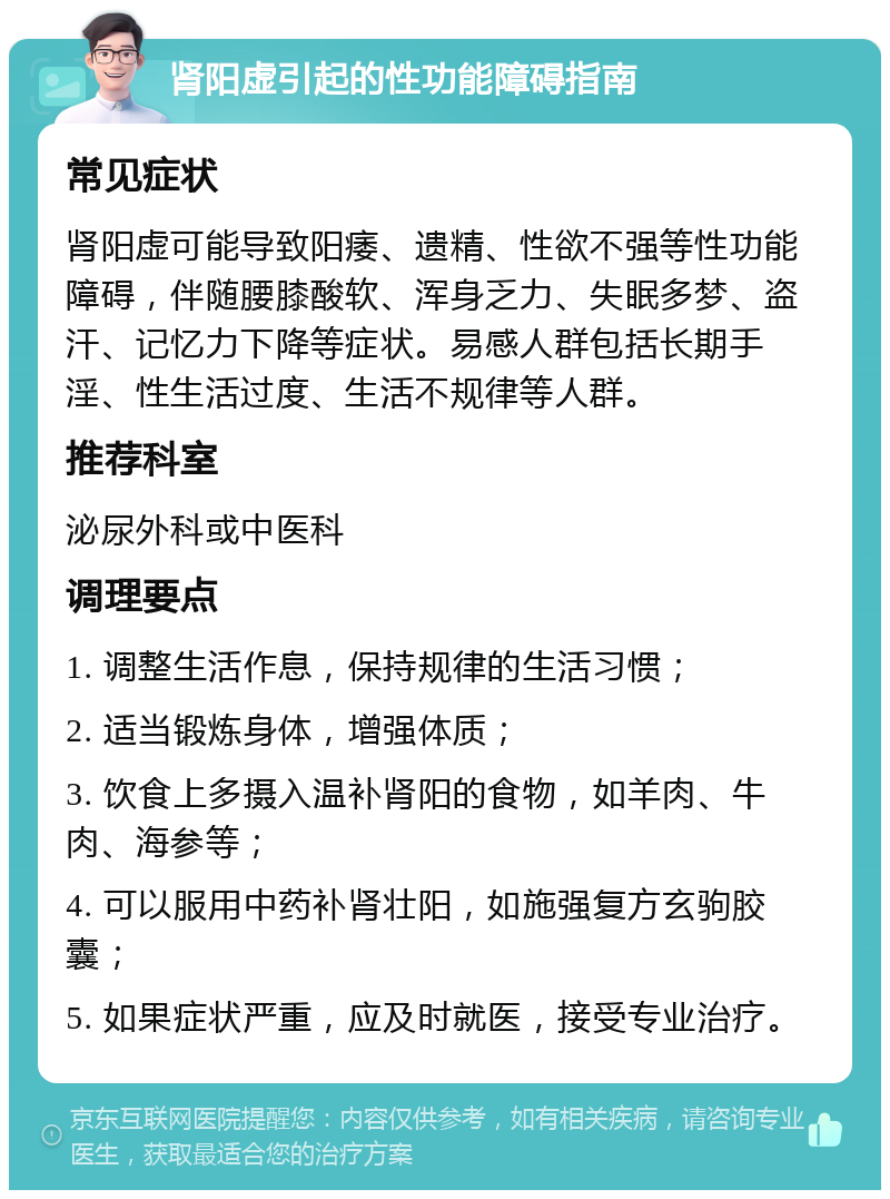 肾阳虚引起的性功能障碍指南 常见症状 肾阳虚可能导致阳痿、遗精、性欲不强等性功能障碍，伴随腰膝酸软、浑身乏力、失眠多梦、盗汗、记忆力下降等症状。易感人群包括长期手淫、性生活过度、生活不规律等人群。 推荐科室 泌尿外科或中医科 调理要点 1. 调整生活作息，保持规律的生活习惯； 2. 适当锻炼身体，增强体质； 3. 饮食上多摄入温补肾阳的食物，如羊肉、牛肉、海参等； 4. 可以服用中药补肾壮阳，如施强复方玄驹胶囊； 5. 如果症状严重，应及时就医，接受专业治疗。