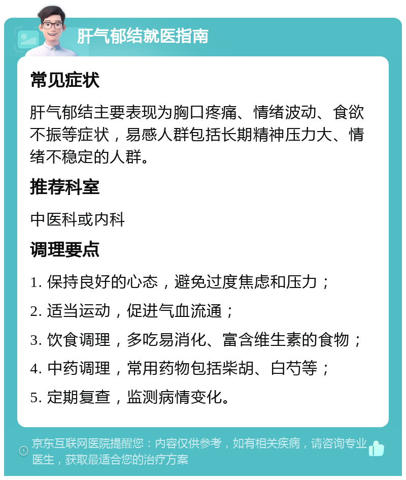 肝气郁结就医指南 常见症状 肝气郁结主要表现为胸口疼痛、情绪波动、食欲不振等症状，易感人群包括长期精神压力大、情绪不稳定的人群。 推荐科室 中医科或内科 调理要点 1. 保持良好的心态，避免过度焦虑和压力； 2. 适当运动，促进气血流通； 3. 饮食调理，多吃易消化、富含维生素的食物； 4. 中药调理，常用药物包括柴胡、白芍等； 5. 定期复查，监测病情变化。