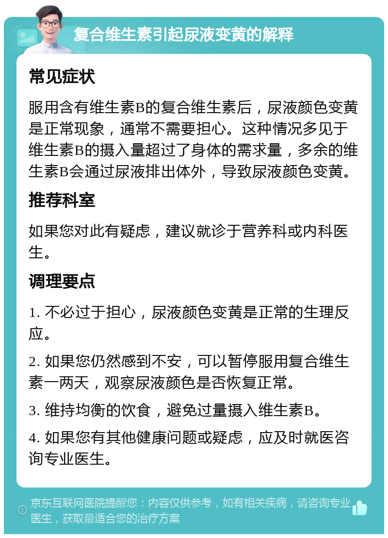 复合维生素引起尿液变黄的解释 常见症状 服用含有维生素B的复合维生素后，尿液颜色变黄是正常现象，通常不需要担心。这种情况多见于维生素B的摄入量超过了身体的需求量，多余的维生素B会通过尿液排出体外，导致尿液颜色变黄。 推荐科室 如果您对此有疑虑，建议就诊于营养科或内科医生。 调理要点 1. 不必过于担心，尿液颜色变黄是正常的生理反应。 2. 如果您仍然感到不安，可以暂停服用复合维生素一两天，观察尿液颜色是否恢复正常。 3. 维持均衡的饮食，避免过量摄入维生素B。 4. 如果您有其他健康问题或疑虑，应及时就医咨询专业医生。