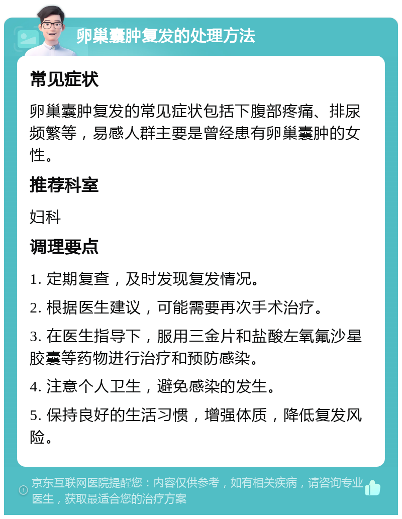 卵巢囊肿复发的处理方法 常见症状 卵巢囊肿复发的常见症状包括下腹部疼痛、排尿频繁等，易感人群主要是曾经患有卵巢囊肿的女性。 推荐科室 妇科 调理要点 1. 定期复查，及时发现复发情况。 2. 根据医生建议，可能需要再次手术治疗。 3. 在医生指导下，服用三金片和盐酸左氧氟沙星胶囊等药物进行治疗和预防感染。 4. 注意个人卫生，避免感染的发生。 5. 保持良好的生活习惯，增强体质，降低复发风险。