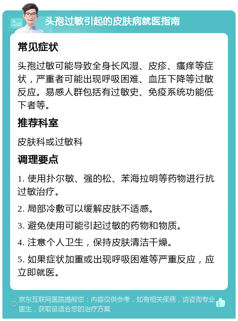 头孢过敏引起的皮肤病就医指南 常见症状 头孢过敏可能导致全身长风湿、皮疹、瘙痒等症状，严重者可能出现呼吸困难、血压下降等过敏反应。易感人群包括有过敏史、免疫系统功能低下者等。 推荐科室 皮肤科或过敏科 调理要点 1. 使用扑尔敏、强的松、苯海拉明等药物进行抗过敏治疗。 2. 局部冷敷可以缓解皮肤不适感。 3. 避免使用可能引起过敏的药物和物质。 4. 注意个人卫生，保持皮肤清洁干燥。 5. 如果症状加重或出现呼吸困难等严重反应，应立即就医。