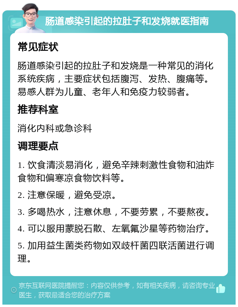 肠道感染引起的拉肚子和发烧就医指南 常见症状 肠道感染引起的拉肚子和发烧是一种常见的消化系统疾病，主要症状包括腹泻、发热、腹痛等。易感人群为儿童、老年人和免疫力较弱者。 推荐科室 消化内科或急诊科 调理要点 1. 饮食清淡易消化，避免辛辣刺激性食物和油炸食物和偏寒凉食物饮料等。 2. 注意保暖，避免受凉。 3. 多喝热水，注意休息，不要劳累，不要熬夜。 4. 可以服用蒙脱石散、左氧氟沙星等药物治疗。 5. 加用益生菌类药物如双歧杆菌四联活菌进行调理。