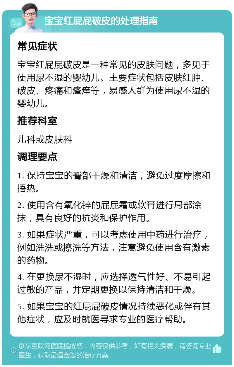 宝宝红屁屁破皮的处理指南 常见症状 宝宝红屁屁破皮是一种常见的皮肤问题，多见于使用尿不湿的婴幼儿。主要症状包括皮肤红肿、破皮、疼痛和瘙痒等，易感人群为使用尿不湿的婴幼儿。 推荐科室 儿科或皮肤科 调理要点 1. 保持宝宝的臀部干燥和清洁，避免过度摩擦和捂热。 2. 使用含有氧化锌的屁屁霜或软膏进行局部涂抹，具有良好的抗炎和保护作用。 3. 如果症状严重，可以考虑使用中药进行治疗，例如洗洗或擦洗等方法，注意避免使用含有激素的药物。 4. 在更换尿不湿时，应选择透气性好、不易引起过敏的产品，并定期更换以保持清洁和干燥。 5. 如果宝宝的红屁屁破皮情况持续恶化或伴有其他症状，应及时就医寻求专业的医疗帮助。