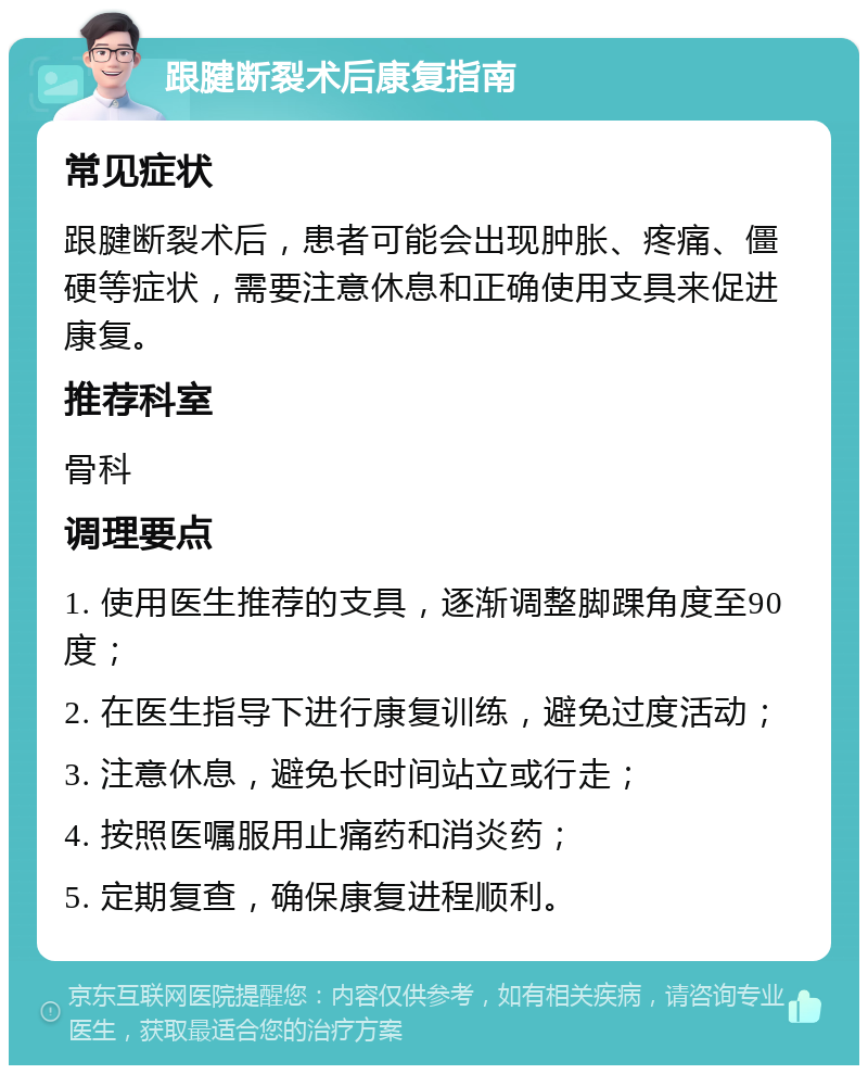 跟腱断裂术后康复指南 常见症状 跟腱断裂术后，患者可能会出现肿胀、疼痛、僵硬等症状，需要注意休息和正确使用支具来促进康复。 推荐科室 骨科 调理要点 1. 使用医生推荐的支具，逐渐调整脚踝角度至90度； 2. 在医生指导下进行康复训练，避免过度活动； 3. 注意休息，避免长时间站立或行走； 4. 按照医嘱服用止痛药和消炎药； 5. 定期复查，确保康复进程顺利。