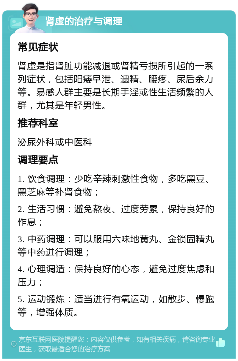 肾虚的治疗与调理 常见症状 肾虚是指肾脏功能减退或肾精亏损所引起的一系列症状，包括阳痿早泄、遗精、腰疼、尿后余力等。易感人群主要是长期手淫或性生活频繁的人群，尤其是年轻男性。 推荐科室 泌尿外科或中医科 调理要点 1. 饮食调理：少吃辛辣刺激性食物，多吃黑豆、黑芝麻等补肾食物； 2. 生活习惯：避免熬夜、过度劳累，保持良好的作息； 3. 中药调理：可以服用六味地黄丸、金锁固精丸等中药进行调理； 4. 心理调适：保持良好的心态，避免过度焦虑和压力； 5. 运动锻炼：适当进行有氧运动，如散步、慢跑等，增强体质。