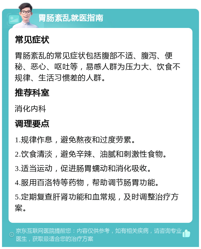 胃肠紊乱就医指南 常见症状 胃肠紊乱的常见症状包括腹部不适、腹泻、便秘、恶心、呕吐等，易感人群为压力大、饮食不规律、生活习惯差的人群。 推荐科室 消化内科 调理要点 1.规律作息，避免熬夜和过度劳累。 2.饮食清淡，避免辛辣、油腻和刺激性食物。 3.适当运动，促进肠胃蠕动和消化吸收。 4.服用百洛特等药物，帮助调节肠胃功能。 5.定期复查肝肾功能和血常规，及时调整治疗方案。