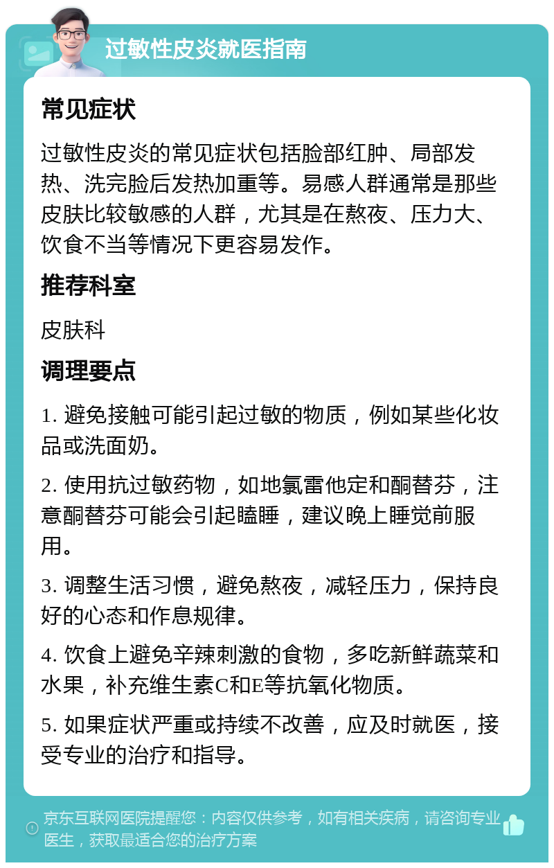 过敏性皮炎就医指南 常见症状 过敏性皮炎的常见症状包括脸部红肿、局部发热、洗完脸后发热加重等。易感人群通常是那些皮肤比较敏感的人群，尤其是在熬夜、压力大、饮食不当等情况下更容易发作。 推荐科室 皮肤科 调理要点 1. 避免接触可能引起过敏的物质，例如某些化妆品或洗面奶。 2. 使用抗过敏药物，如地氯雷他定和酮替芬，注意酮替芬可能会引起瞌睡，建议晚上睡觉前服用。 3. 调整生活习惯，避免熬夜，减轻压力，保持良好的心态和作息规律。 4. 饮食上避免辛辣刺激的食物，多吃新鲜蔬菜和水果，补充维生素C和E等抗氧化物质。 5. 如果症状严重或持续不改善，应及时就医，接受专业的治疗和指导。