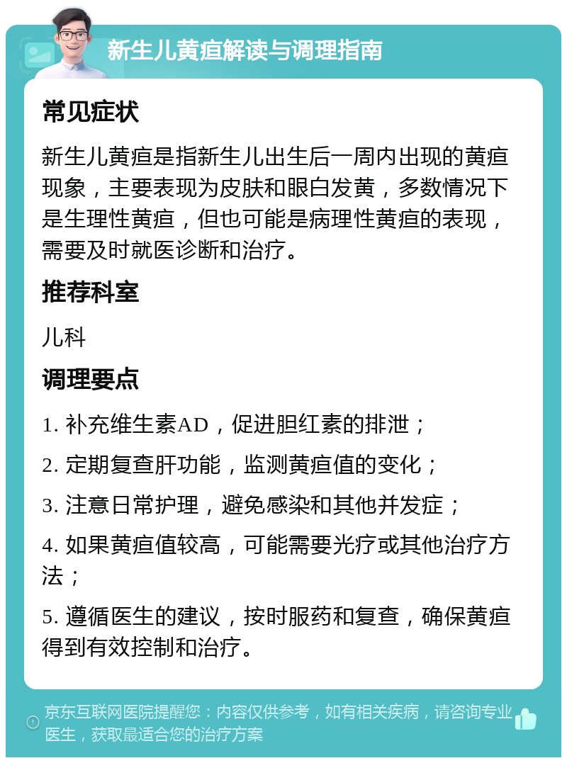 新生儿黄疸解读与调理指南 常见症状 新生儿黄疸是指新生儿出生后一周内出现的黄疸现象，主要表现为皮肤和眼白发黄，多数情况下是生理性黄疸，但也可能是病理性黄疸的表现，需要及时就医诊断和治疗。 推荐科室 儿科 调理要点 1. 补充维生素AD，促进胆红素的排泄； 2. 定期复查肝功能，监测黄疸值的变化； 3. 注意日常护理，避免感染和其他并发症； 4. 如果黄疸值较高，可能需要光疗或其他治疗方法； 5. 遵循医生的建议，按时服药和复查，确保黄疸得到有效控制和治疗。