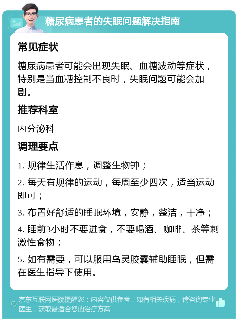 糖尿病患者的失眠问题解决指南 常见症状 糖尿病患者可能会出现失眠、血糖波动等症状，特别是当血糖控制不良时，失眠问题可能会加剧。 推荐科室 内分泌科 调理要点 1. 规律生活作息，调整生物钟； 2. 每天有规律的运动，每周至少四次，适当运动即可； 3. 布置好舒适的睡眠环境，安静，整洁，干净； 4. 睡前3小时不要进食，不要喝酒、咖啡、茶等刺激性食物； 5. 如有需要，可以服用乌灵胶囊辅助睡眠，但需在医生指导下使用。