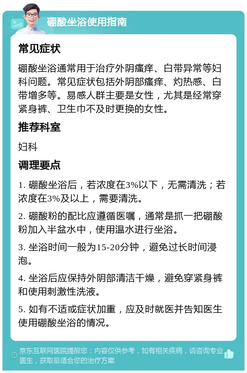 硼酸坐浴使用指南 常见症状 硼酸坐浴通常用于治疗外阴瘙痒、白带异常等妇科问题。常见症状包括外阴部瘙痒、灼热感、白带增多等。易感人群主要是女性，尤其是经常穿紧身裤、卫生巾不及时更换的女性。 推荐科室 妇科 调理要点 1. 硼酸坐浴后，若浓度在3%以下，无需清洗；若浓度在3%及以上，需要清洗。 2. 硼酸粉的配比应遵循医嘱，通常是抓一把硼酸粉加入半盆水中，使用温水进行坐浴。 3. 坐浴时间一般为15-20分钟，避免过长时间浸泡。 4. 坐浴后应保持外阴部清洁干燥，避免穿紧身裤和使用刺激性洗液。 5. 如有不适或症状加重，应及时就医并告知医生使用硼酸坐浴的情况。