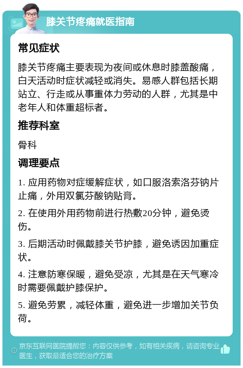 膝关节疼痛就医指南 常见症状 膝关节疼痛主要表现为夜间或休息时膝盖酸痛，白天活动时症状减轻或消失。易感人群包括长期站立、行走或从事重体力劳动的人群，尤其是中老年人和体重超标者。 推荐科室 骨科 调理要点 1. 应用药物对症缓解症状，如口服洛索洛芬钠片止痛，外用双氯芬酸钠贴膏。 2. 在使用外用药物前进行热敷20分钟，避免烫伤。 3. 后期活动时佩戴膝关节护膝，避免诱因加重症状。 4. 注意防寒保暖，避免受凉，尤其是在天气寒冷时需要佩戴护膝保护。 5. 避免劳累，减轻体重，避免进一步增加关节负荷。