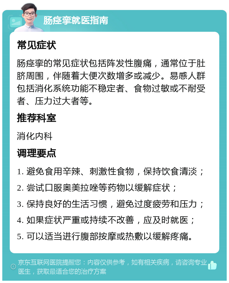 肠痉挛就医指南 常见症状 肠痉挛的常见症状包括阵发性腹痛，通常位于肚脐周围，伴随着大便次数增多或减少。易感人群包括消化系统功能不稳定者、食物过敏或不耐受者、压力过大者等。 推荐科室 消化内科 调理要点 1. 避免食用辛辣、刺激性食物，保持饮食清淡； 2. 尝试口服奥美拉唑等药物以缓解症状； 3. 保持良好的生活习惯，避免过度疲劳和压力； 4. 如果症状严重或持续不改善，应及时就医； 5. 可以适当进行腹部按摩或热敷以缓解疼痛。