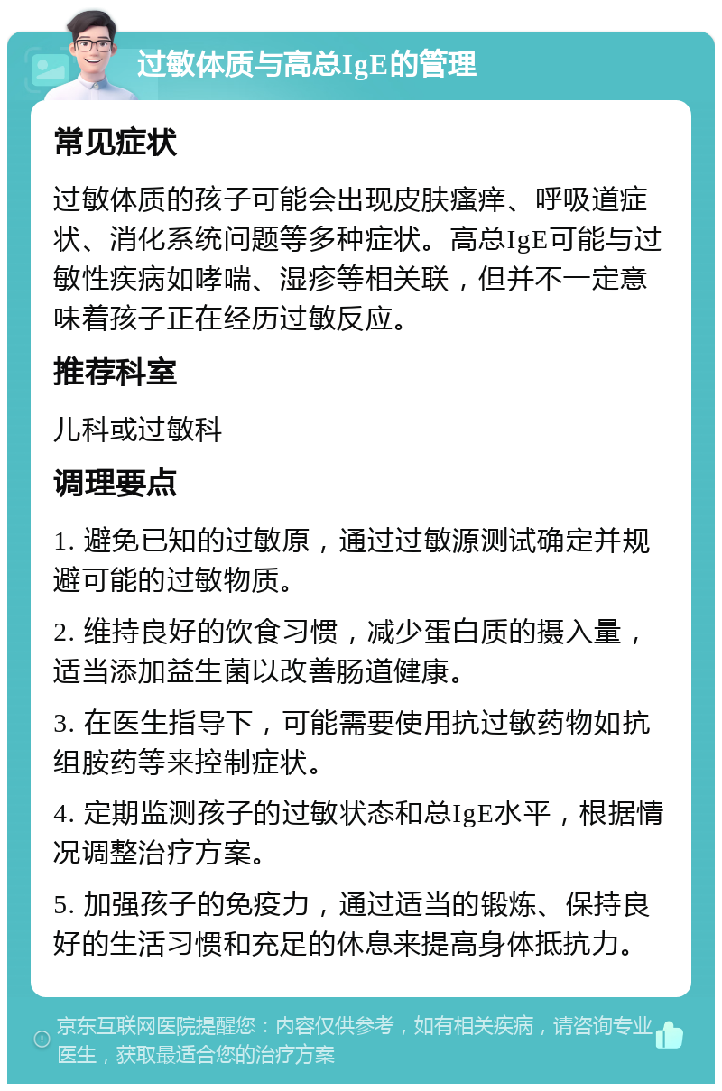 过敏体质与高总IgE的管理 常见症状 过敏体质的孩子可能会出现皮肤瘙痒、呼吸道症状、消化系统问题等多种症状。高总IgE可能与过敏性疾病如哮喘、湿疹等相关联，但并不一定意味着孩子正在经历过敏反应。 推荐科室 儿科或过敏科 调理要点 1. 避免已知的过敏原，通过过敏源测试确定并规避可能的过敏物质。 2. 维持良好的饮食习惯，减少蛋白质的摄入量，适当添加益生菌以改善肠道健康。 3. 在医生指导下，可能需要使用抗过敏药物如抗组胺药等来控制症状。 4. 定期监测孩子的过敏状态和总IgE水平，根据情况调整治疗方案。 5. 加强孩子的免疫力，通过适当的锻炼、保持良好的生活习惯和充足的休息来提高身体抵抗力。