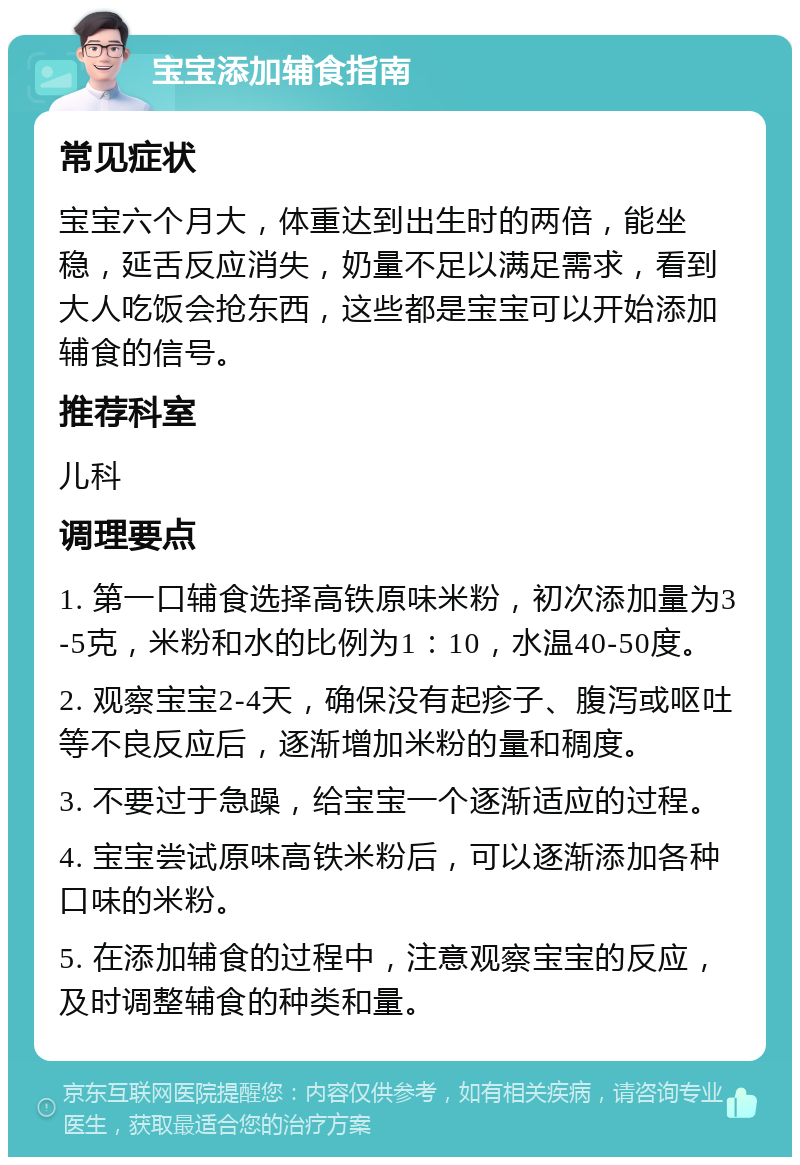 宝宝添加辅食指南 常见症状 宝宝六个月大，体重达到出生时的两倍，能坐稳，延舌反应消失，奶量不足以满足需求，看到大人吃饭会抢东西，这些都是宝宝可以开始添加辅食的信号。 推荐科室 儿科 调理要点 1. 第一口辅食选择高铁原味米粉，初次添加量为3-5克，米粉和水的比例为1：10，水温40-50度。 2. 观察宝宝2-4天，确保没有起疹子、腹泻或呕吐等不良反应后，逐渐增加米粉的量和稠度。 3. 不要过于急躁，给宝宝一个逐渐适应的过程。 4. 宝宝尝试原味高铁米粉后，可以逐渐添加各种口味的米粉。 5. 在添加辅食的过程中，注意观察宝宝的反应，及时调整辅食的种类和量。