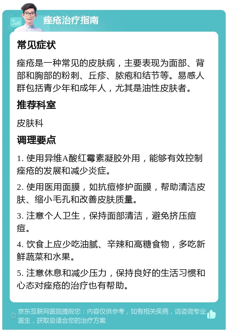 痤疮治疗指南 常见症状 痤疮是一种常见的皮肤病，主要表现为面部、背部和胸部的粉刺、丘疹、脓疱和结节等。易感人群包括青少年和成年人，尤其是油性皮肤者。 推荐科室 皮肤科 调理要点 1. 使用异维A酸红霉素凝胶外用，能够有效控制痤疮的发展和减少炎症。 2. 使用医用面膜，如抗痘修护面膜，帮助清洁皮肤、缩小毛孔和改善皮肤质量。 3. 注意个人卫生，保持面部清洁，避免挤压痘痘。 4. 饮食上应少吃油腻、辛辣和高糖食物，多吃新鲜蔬菜和水果。 5. 注意休息和减少压力，保持良好的生活习惯和心态对痤疮的治疗也有帮助。