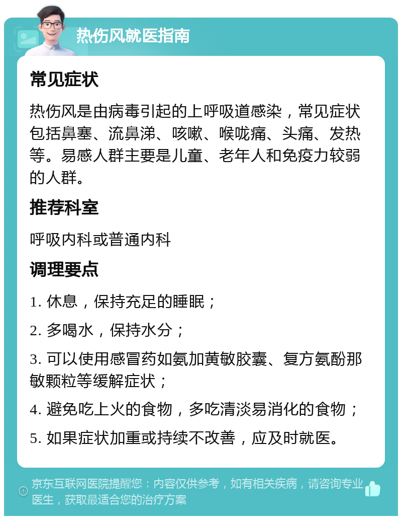 热伤风就医指南 常见症状 热伤风是由病毒引起的上呼吸道感染，常见症状包括鼻塞、流鼻涕、咳嗽、喉咙痛、头痛、发热等。易感人群主要是儿童、老年人和免疫力较弱的人群。 推荐科室 呼吸内科或普通内科 调理要点 1. 休息，保持充足的睡眠； 2. 多喝水，保持水分； 3. 可以使用感冒药如氨加黄敏胶囊、复方氨酚那敏颗粒等缓解症状； 4. 避免吃上火的食物，多吃清淡易消化的食物； 5. 如果症状加重或持续不改善，应及时就医。