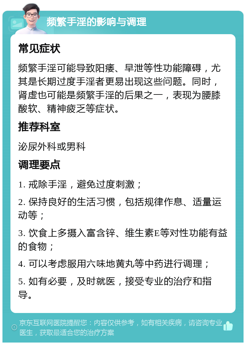 频繁手淫的影响与调理 常见症状 频繁手淫可能导致阳痿、早泄等性功能障碍，尤其是长期过度手淫者更易出现这些问题。同时，肾虚也可能是频繁手淫的后果之一，表现为腰膝酸软、精神疲乏等症状。 推荐科室 泌尿外科或男科 调理要点 1. 戒除手淫，避免过度刺激； 2. 保持良好的生活习惯，包括规律作息、适量运动等； 3. 饮食上多摄入富含锌、维生素E等对性功能有益的食物； 4. 可以考虑服用六味地黄丸等中药进行调理； 5. 如有必要，及时就医，接受专业的治疗和指导。