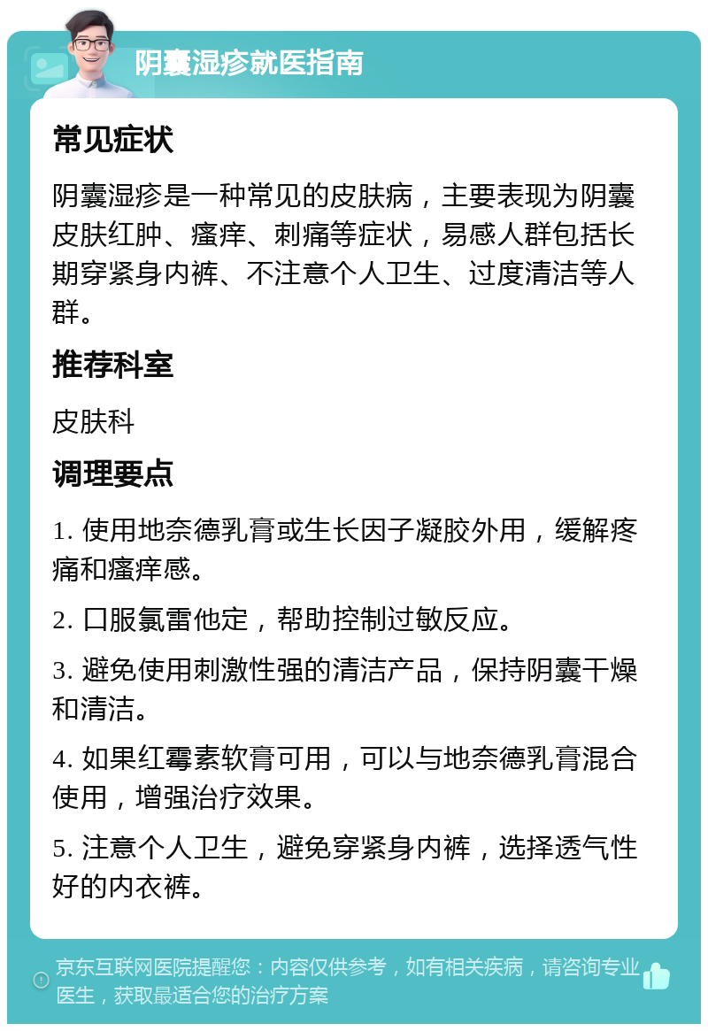 阴囊湿疹就医指南 常见症状 阴囊湿疹是一种常见的皮肤病，主要表现为阴囊皮肤红肿、瘙痒、刺痛等症状，易感人群包括长期穿紧身内裤、不注意个人卫生、过度清洁等人群。 推荐科室 皮肤科 调理要点 1. 使用地奈德乳膏或生长因子凝胶外用，缓解疼痛和瘙痒感。 2. 口服氯雷他定，帮助控制过敏反应。 3. 避免使用刺激性强的清洁产品，保持阴囊干燥和清洁。 4. 如果红霉素软膏可用，可以与地奈德乳膏混合使用，增强治疗效果。 5. 注意个人卫生，避免穿紧身内裤，选择透气性好的内衣裤。