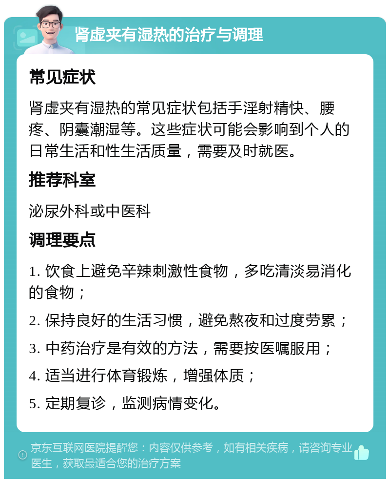 肾虚夹有湿热的治疗与调理 常见症状 肾虚夹有湿热的常见症状包括手淫射精快、腰疼、阴囊潮湿等。这些症状可能会影响到个人的日常生活和性生活质量，需要及时就医。 推荐科室 泌尿外科或中医科 调理要点 1. 饮食上避免辛辣刺激性食物，多吃清淡易消化的食物； 2. 保持良好的生活习惯，避免熬夜和过度劳累； 3. 中药治疗是有效的方法，需要按医嘱服用； 4. 适当进行体育锻炼，增强体质； 5. 定期复诊，监测病情变化。