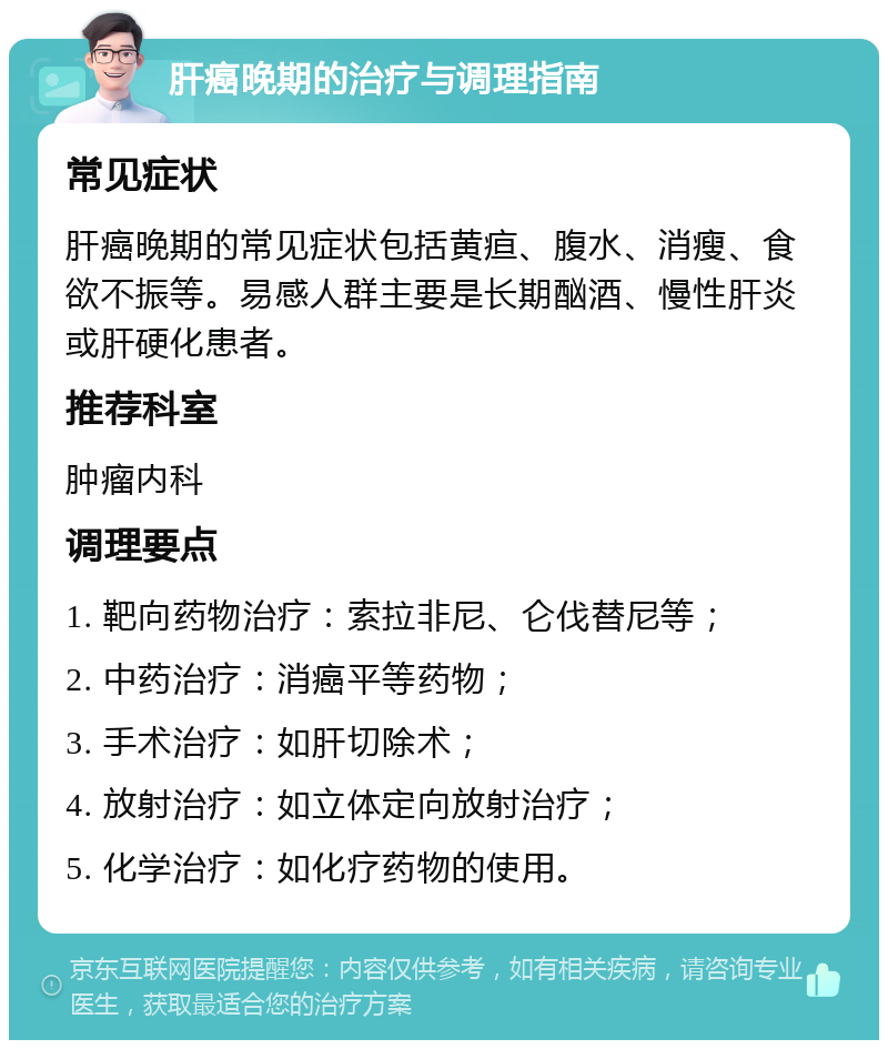 肝癌晚期的治疗与调理指南 常见症状 肝癌晚期的常见症状包括黄疸、腹水、消瘦、食欲不振等。易感人群主要是长期酗酒、慢性肝炎或肝硬化患者。 推荐科室 肿瘤内科 调理要点 1. 靶向药物治疗：索拉非尼、仑伐替尼等； 2. 中药治疗：消癌平等药物； 3. 手术治疗：如肝切除术； 4. 放射治疗：如立体定向放射治疗； 5. 化学治疗：如化疗药物的使用。