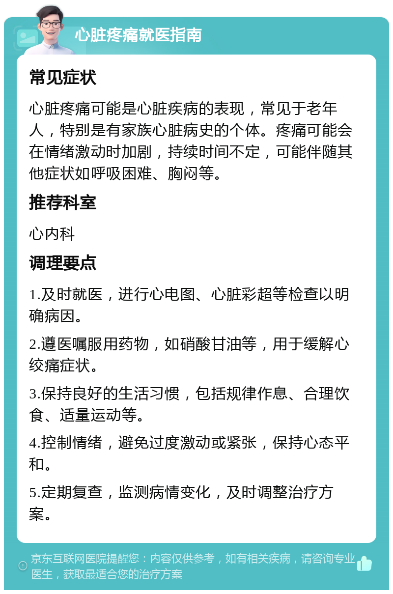 心脏疼痛就医指南 常见症状 心脏疼痛可能是心脏疾病的表现，常见于老年人，特别是有家族心脏病史的个体。疼痛可能会在情绪激动时加剧，持续时间不定，可能伴随其他症状如呼吸困难、胸闷等。 推荐科室 心内科 调理要点 1.及时就医，进行心电图、心脏彩超等检查以明确病因。 2.遵医嘱服用药物，如硝酸甘油等，用于缓解心绞痛症状。 3.保持良好的生活习惯，包括规律作息、合理饮食、适量运动等。 4.控制情绪，避免过度激动或紧张，保持心态平和。 5.定期复查，监测病情变化，及时调整治疗方案。