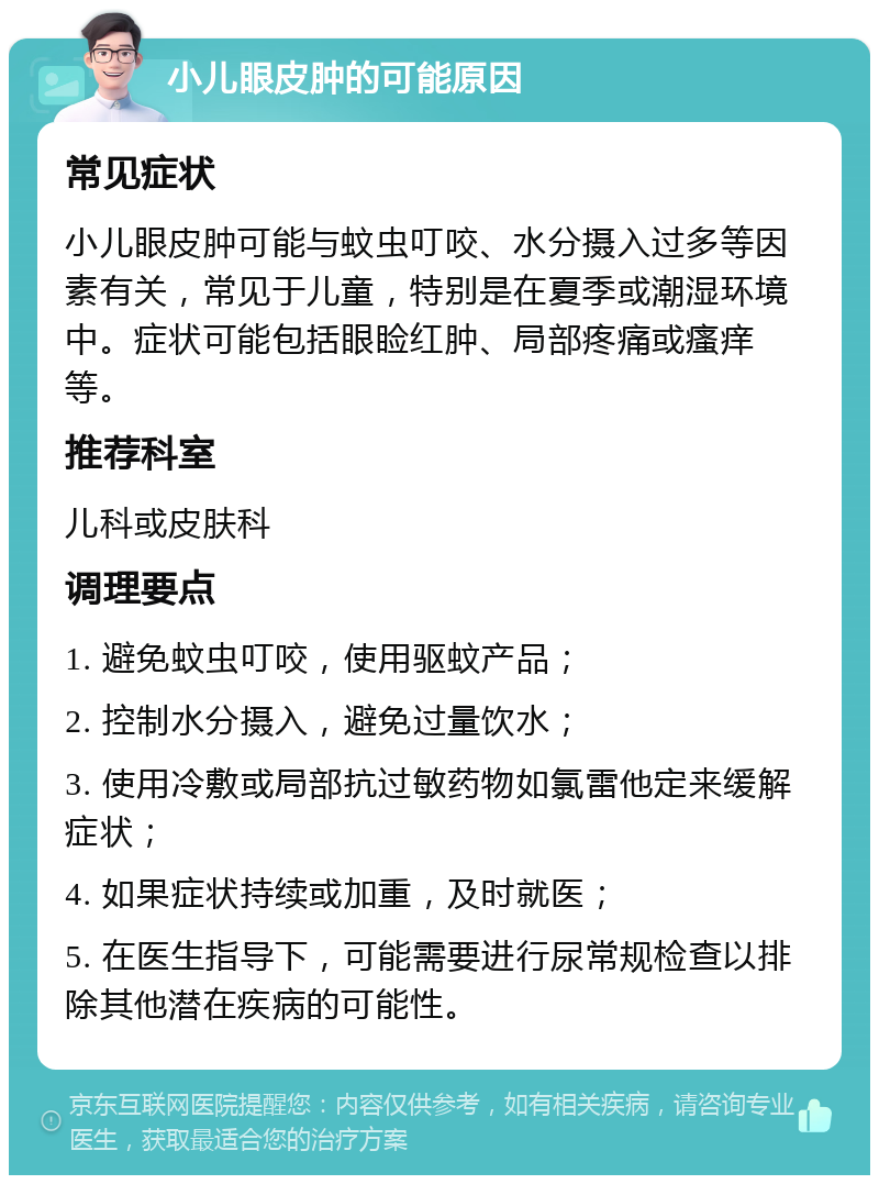 小儿眼皮肿的可能原因 常见症状 小儿眼皮肿可能与蚊虫叮咬、水分摄入过多等因素有关，常见于儿童，特别是在夏季或潮湿环境中。症状可能包括眼睑红肿、局部疼痛或瘙痒等。 推荐科室 儿科或皮肤科 调理要点 1. 避免蚊虫叮咬，使用驱蚊产品； 2. 控制水分摄入，避免过量饮水； 3. 使用冷敷或局部抗过敏药物如氯雷他定来缓解症状； 4. 如果症状持续或加重，及时就医； 5. 在医生指导下，可能需要进行尿常规检查以排除其他潜在疾病的可能性。