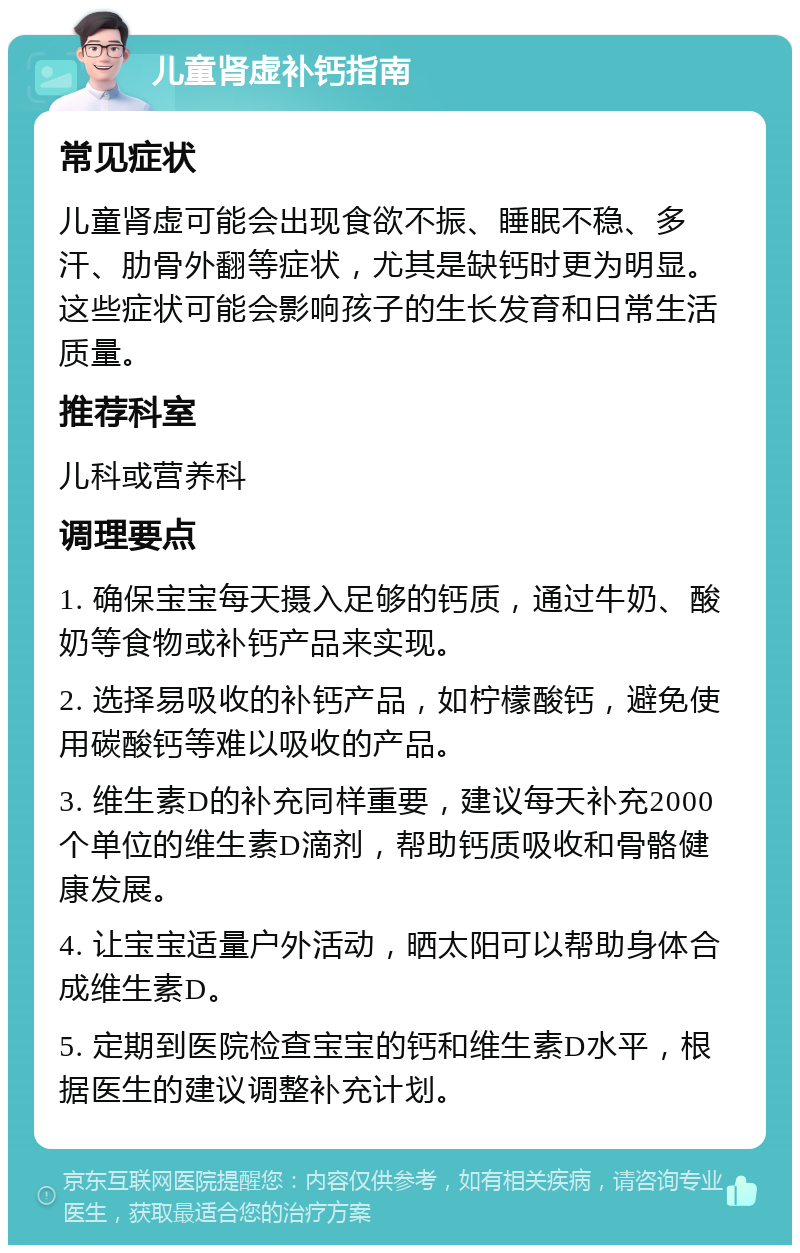 儿童肾虚补钙指南 常见症状 儿童肾虚可能会出现食欲不振、睡眠不稳、多汗、肋骨外翻等症状，尤其是缺钙时更为明显。这些症状可能会影响孩子的生长发育和日常生活质量。 推荐科室 儿科或营养科 调理要点 1. 确保宝宝每天摄入足够的钙质，通过牛奶、酸奶等食物或补钙产品来实现。 2. 选择易吸收的补钙产品，如柠檬酸钙，避免使用碳酸钙等难以吸收的产品。 3. 维生素D的补充同样重要，建议每天补充2000个单位的维生素D滴剂，帮助钙质吸收和骨骼健康发展。 4. 让宝宝适量户外活动，晒太阳可以帮助身体合成维生素D。 5. 定期到医院检查宝宝的钙和维生素D水平，根据医生的建议调整补充计划。